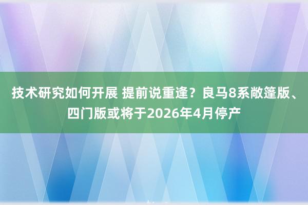 技术研究如何开展 提前说重逢？良马8系敞篷版、四门版或将于2026年4月停产