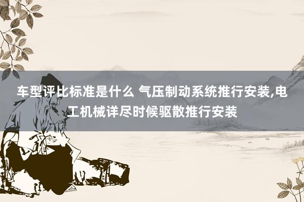 车型评比标准是什么 气压制动系统推行安装,电工机械详尽时候驱散推行安装