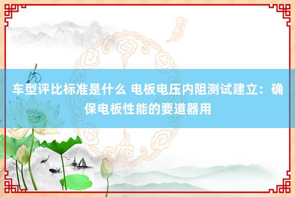 车型评比标准是什么 电板电压内阻测试建立：确保电板性能的要道器用