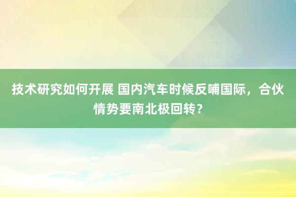 技术研究如何开展 国内汽车时候反哺国际，合伙情势要南北极回转？