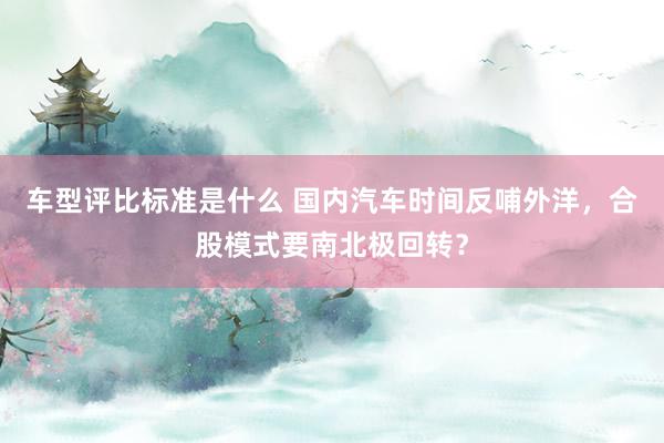 车型评比标准是什么 国内汽车时间反哺外洋，合股模式要南北极回转？