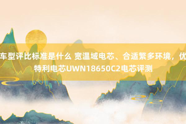 车型评比标准是什么 宽温域电芯、合适繁多环境，优特利电芯UWN18650C2电芯评测