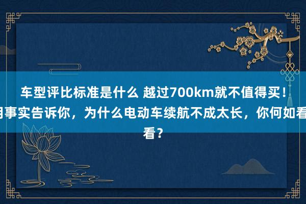 车型评比标准是什么 越过700km就不值得买！用事实告诉你，为什么电动车续航不成太长，你何如看？