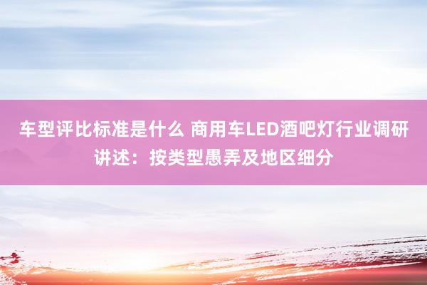 车型评比标准是什么 商用车LED酒吧灯行业调研讲述：按类型愚弄及地区细分