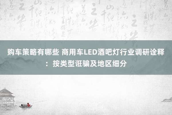 购车策略有哪些 商用车LED酒吧灯行业调研诠释：按类型诳骗及地区细分