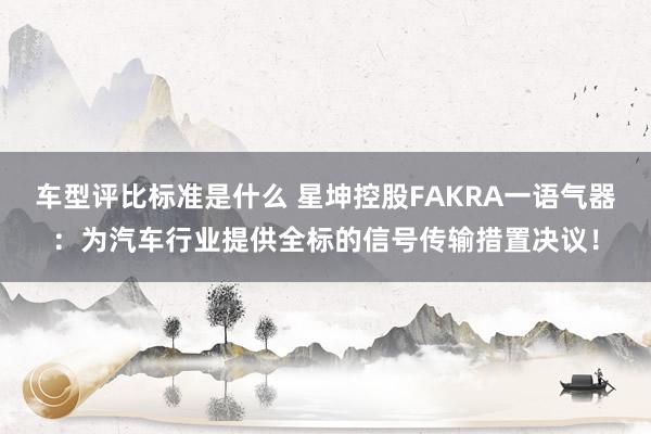 车型评比标准是什么 星坤控股FAKRA一语气器：为汽车行业提供全标的信号传输措置决议！