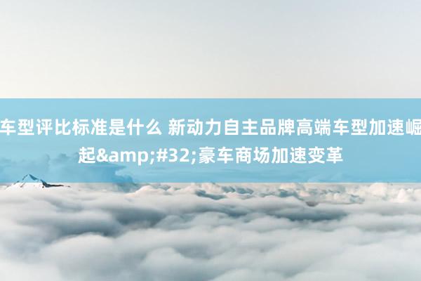 车型评比标准是什么 新动力自主品牌高端车型加速崛起&#32;豪车商场加速变革