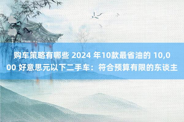 购车策略有哪些 2024 年10款最省油的 10,000 好意思元以下二手车：符合预算有限的东谈主