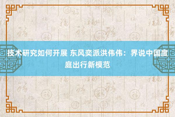 技术研究如何开展 东风奕派洪伟伟：界说中国度庭出行新模范