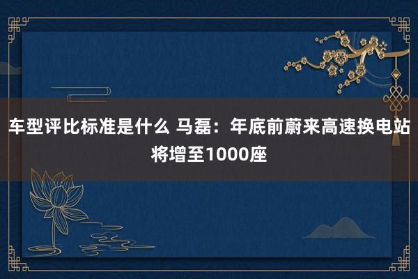 车型评比标准是什么 马磊：年底前蔚来高速换电站将增至1000座