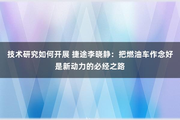 技术研究如何开展 捷途李晓静：把燃油车作念好是新动力的必经之路