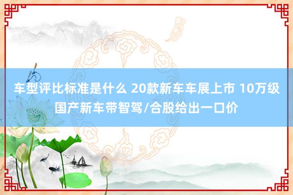 车型评比标准是什么 20款新车车展上市 10万级国产新车带智驾/合股给出一口价