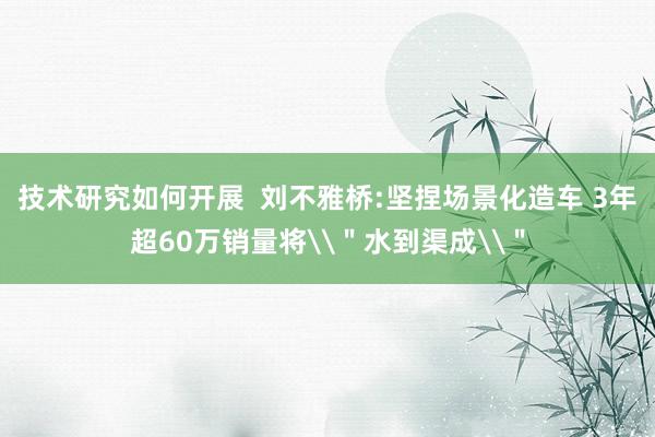 技术研究如何开展  刘不雅桥:坚捏场景化造车 3年超60万销量将\＂水到渠成\＂