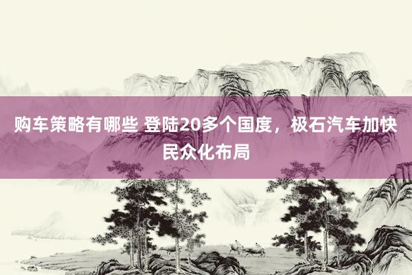 购车策略有哪些 登陆20多个国度，极石汽车加快民众化布局