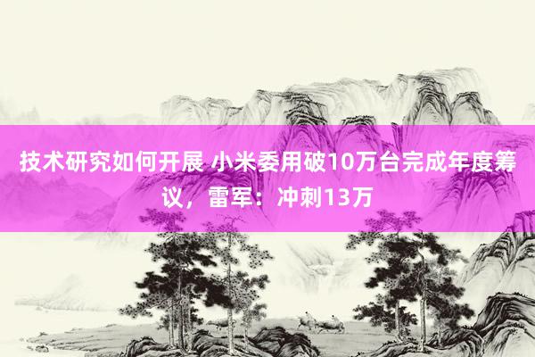 技术研究如何开展 小米委用破10万台完成年度筹议，雷军：冲刺13万