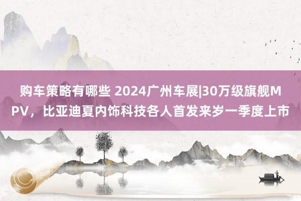 购车策略有哪些 2024广州车展|30万级旗舰MPV，比亚迪夏内饰科技各人首发来岁一季度上市