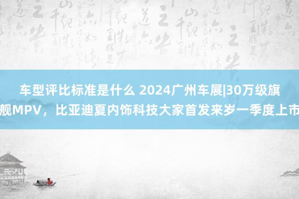 车型评比标准是什么 2024广州车展|30万级旗舰MPV，比亚迪夏内饰科技大家首发来岁一季度上市