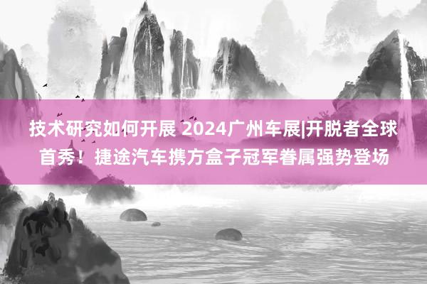 技术研究如何开展 2024广州车展|开脱者全球首秀！捷途汽车携方盒子冠军眷属强势登场