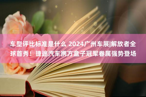 车型评比标准是什么 2024广州车展|解放者全球首秀！捷途汽车携方盒子冠军眷属强势登场