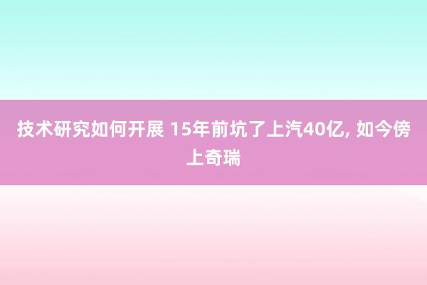 技术研究如何开展 15年前坑了上汽40亿, 如今傍上奇瑞