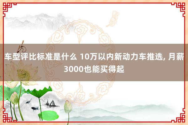 车型评比标准是什么 10万以内新动力车推选, 月薪3000也能买得起