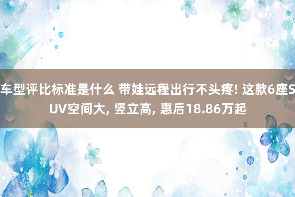 车型评比标准是什么 带娃远程出行不头疼! 这款6座SUV空间大, 竖立高, 惠后18.86万起