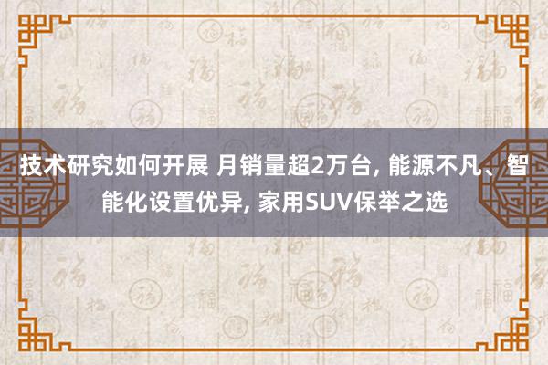 技术研究如何开展 月销量超2万台, 能源不凡、智能化设置优异, 家用SUV保举之选