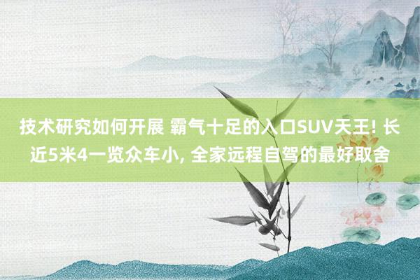 技术研究如何开展 霸气十足的入口SUV天王! 长近5米4一览众车小, 全家远程自驾的最好取舍