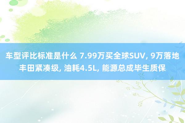 车型评比标准是什么 7.99万买全球SUV, 9万落地丰田紧凑级, 油耗4.5L, 能源总成毕生质保