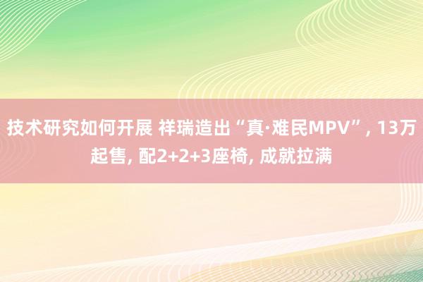 技术研究如何开展 祥瑞造出“真·难民MPV”, 13万起售, 配2+2+3座椅, 成就拉满