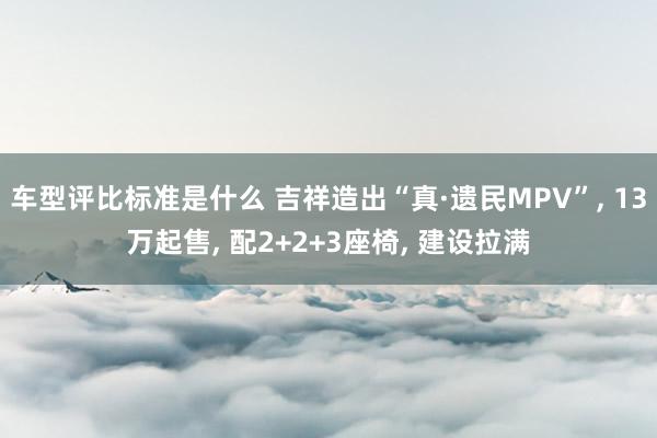 车型评比标准是什么 吉祥造出“真·遗民MPV”, 13万起售, 配2+2+3座椅, 建设拉满