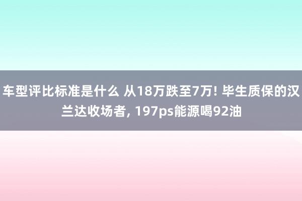 车型评比标准是什么 从18万跌至7万! 毕生质保的汉兰达收场者, 197ps能源喝92油