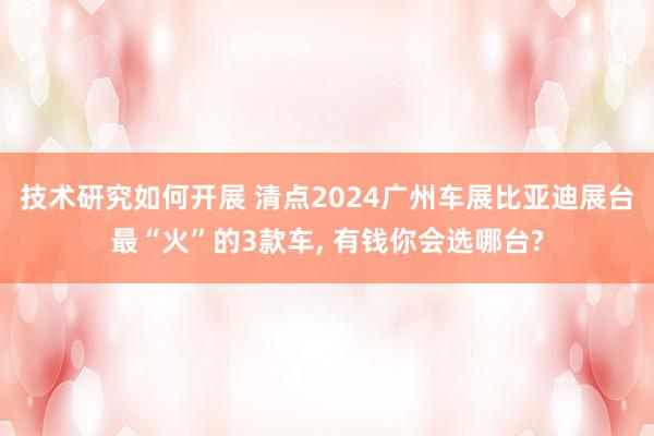 技术研究如何开展 清点2024广州车展比亚迪展台最“火”的3款车, 有钱你会选哪台?