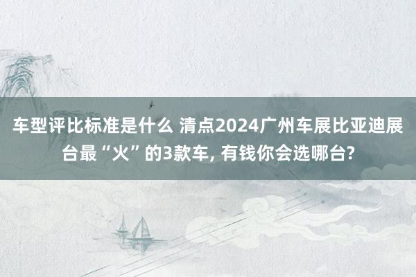 车型评比标准是什么 清点2024广州车展比亚迪展台最“火”的3款车, 有钱你会选哪台?