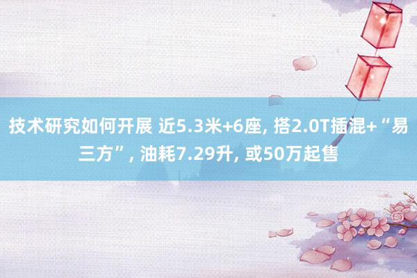 技术研究如何开展 近5.3米+6座, 搭2.0T插混+“易三方”, 油耗7.29升, 或50万起售