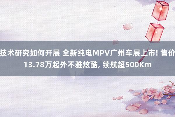 技术研究如何开展 全新纯电MPV广州车展上市! 售价13.78万起外不雅炫酷, 续航超500Km