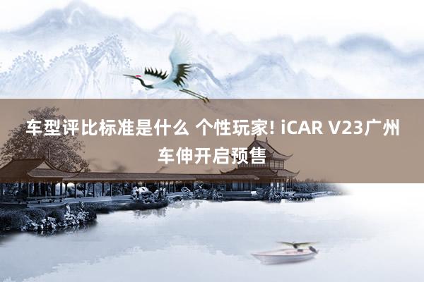 车型评比标准是什么 个性玩家! iCAR V23广州车伸开启预售