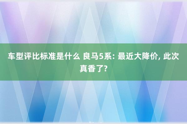 车型评比标准是什么 良马5系: 最近大降价, 此次真香了?