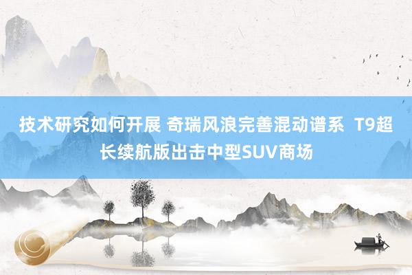 技术研究如何开展 奇瑞风浪完善混动谱系  T9超长续航版出击中型SUV商场