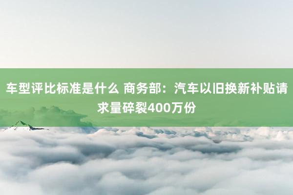 车型评比标准是什么 商务部：汽车以旧换新补贴请求量碎裂400万份