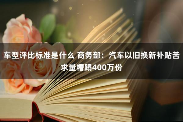 车型评比标准是什么 商务部：汽车以旧换新补贴苦求量糟蹋400万份