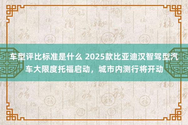 车型评比标准是什么 2025款比亚迪汉智驾型汽车大限度托福启动，城市内测行将开动