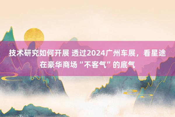 技术研究如何开展 透过2024广州车展，看星途在豪华商场“不客气”的底气