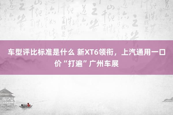 车型评比标准是什么 新XT6领衔，上汽通用一口价“打遍”广州车展