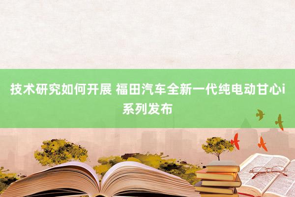 技术研究如何开展 福田汽车全新一代纯电动甘心i系列发布