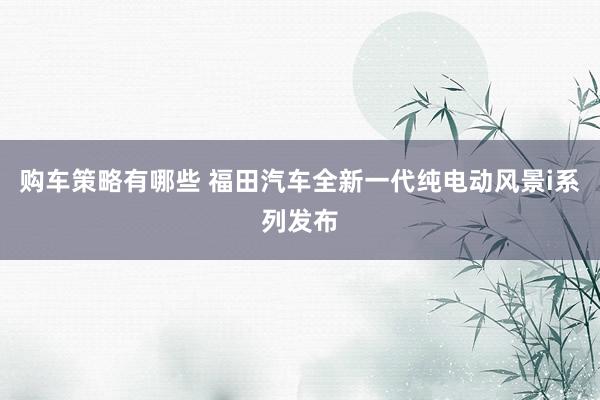 购车策略有哪些 福田汽车全新一代纯电动风景i系列发布