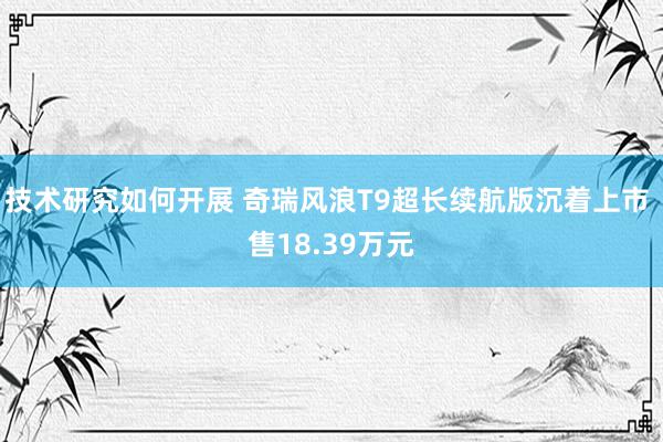 技术研究如何开展 奇瑞风浪T9超长续航版沉着上市 售18.39万元