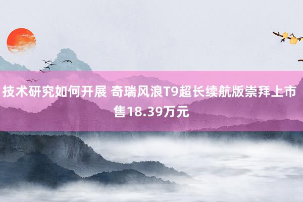 技术研究如何开展 奇瑞风浪T9超长续航版崇拜上市 售18.39万元