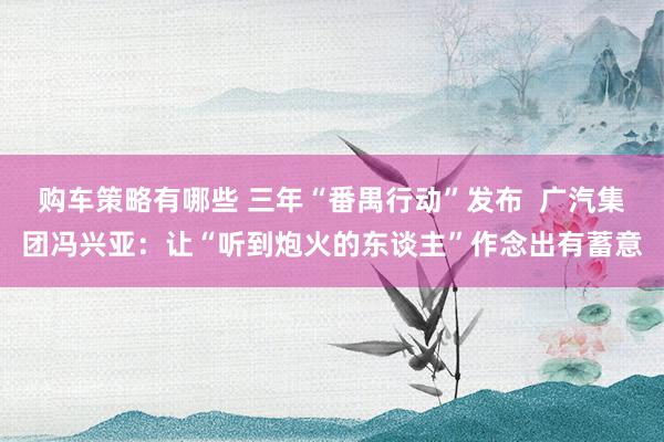 购车策略有哪些 三年“番禺行动”发布  广汽集团冯兴亚：让“听到炮火的东谈主”作念出有蓄意