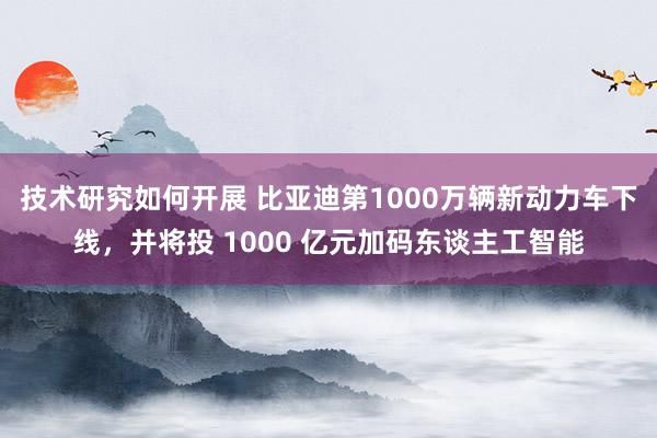 技术研究如何开展 比亚迪第1000万辆新动力车下线，并将投 1000 亿元加码东谈主工智能